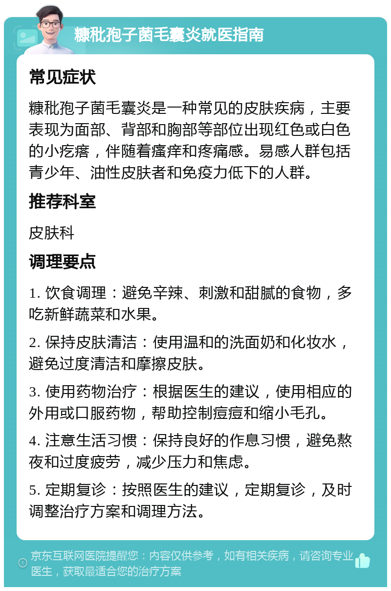 糠秕孢子菌毛囊炎就医指南 常见症状 糠秕孢子菌毛囊炎是一种常见的皮肤疾病，主要表现为面部、背部和胸部等部位出现红色或白色的小疙瘩，伴随着瘙痒和疼痛感。易感人群包括青少年、油性皮肤者和免疫力低下的人群。 推荐科室 皮肤科 调理要点 1. 饮食调理：避免辛辣、刺激和甜腻的食物，多吃新鲜蔬菜和水果。 2. 保持皮肤清洁：使用温和的洗面奶和化妆水，避免过度清洁和摩擦皮肤。 3. 使用药物治疗：根据医生的建议，使用相应的外用或口服药物，帮助控制痘痘和缩小毛孔。 4. 注意生活习惯：保持良好的作息习惯，避免熬夜和过度疲劳，减少压力和焦虑。 5. 定期复诊：按照医生的建议，定期复诊，及时调整治疗方案和调理方法。