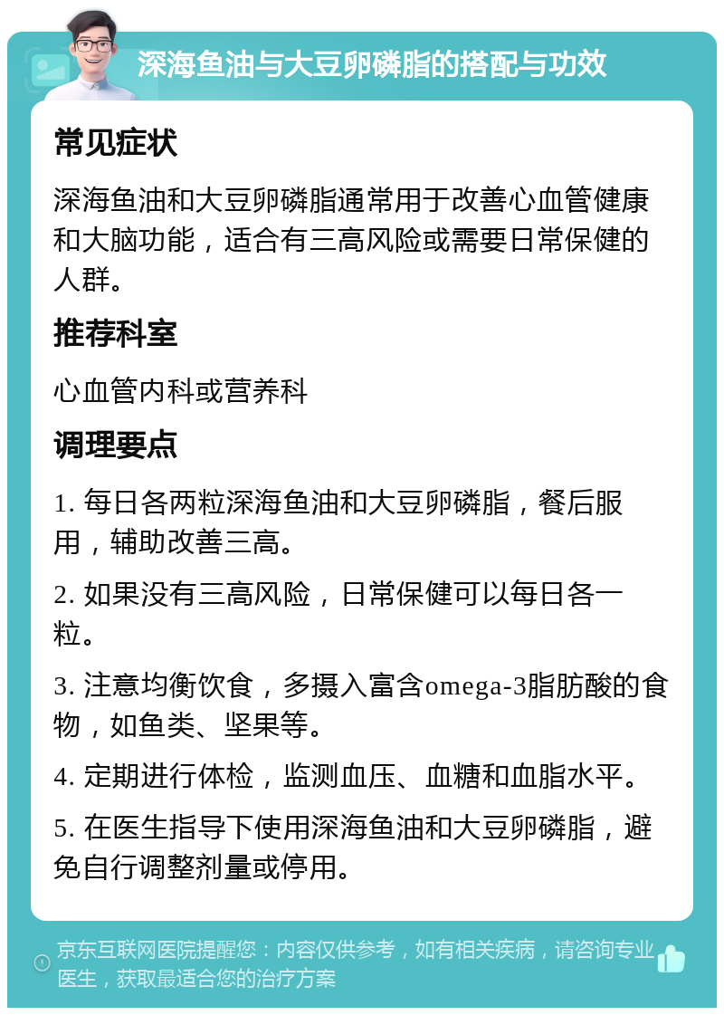 深海鱼油与大豆卵磷脂的搭配与功效 常见症状 深海鱼油和大豆卵磷脂通常用于改善心血管健康和大脑功能，适合有三高风险或需要日常保健的人群。 推荐科室 心血管内科或营养科 调理要点 1. 每日各两粒深海鱼油和大豆卵磷脂，餐后服用，辅助改善三高。 2. 如果没有三高风险，日常保健可以每日各一粒。 3. 注意均衡饮食，多摄入富含omega-3脂肪酸的食物，如鱼类、坚果等。 4. 定期进行体检，监测血压、血糖和血脂水平。 5. 在医生指导下使用深海鱼油和大豆卵磷脂，避免自行调整剂量或停用。