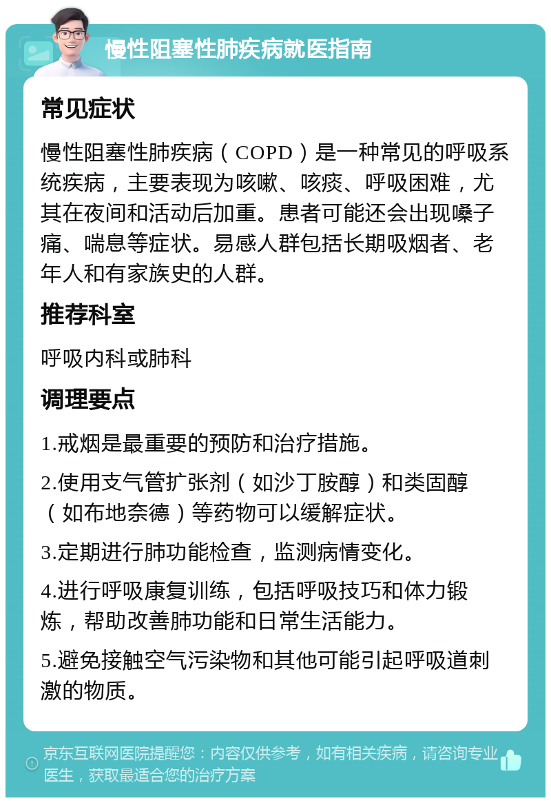 慢性阻塞性肺疾病就医指南 常见症状 慢性阻塞性肺疾病（COPD）是一种常见的呼吸系统疾病，主要表现为咳嗽、咳痰、呼吸困难，尤其在夜间和活动后加重。患者可能还会出现嗓子痛、喘息等症状。易感人群包括长期吸烟者、老年人和有家族史的人群。 推荐科室 呼吸内科或肺科 调理要点 1.戒烟是最重要的预防和治疗措施。 2.使用支气管扩张剂（如沙丁胺醇）和类固醇（如布地奈德）等药物可以缓解症状。 3.定期进行肺功能检查，监测病情变化。 4.进行呼吸康复训练，包括呼吸技巧和体力锻炼，帮助改善肺功能和日常生活能力。 5.避免接触空气污染物和其他可能引起呼吸道刺激的物质。