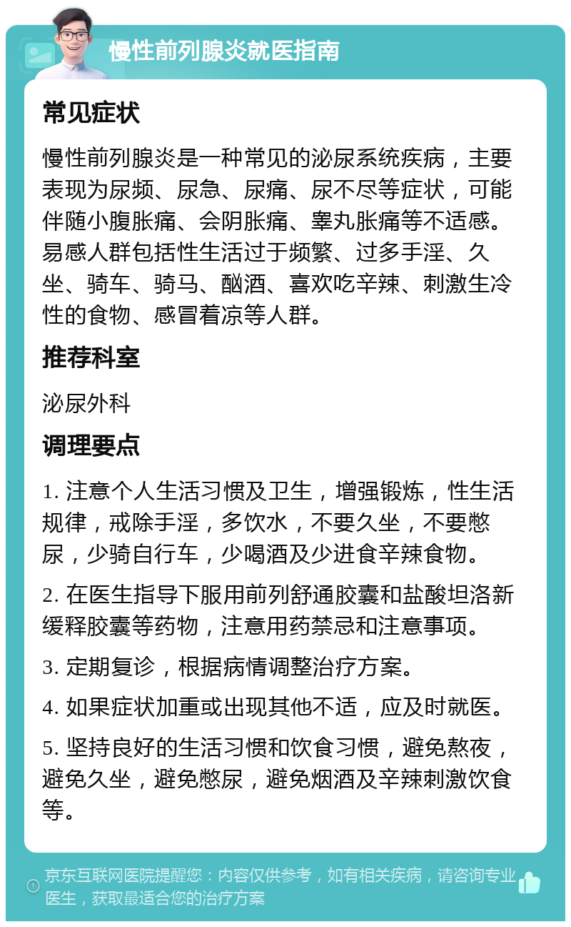 慢性前列腺炎就医指南 常见症状 慢性前列腺炎是一种常见的泌尿系统疾病，主要表现为尿频、尿急、尿痛、尿不尽等症状，可能伴随小腹胀痛、会阴胀痛、睾丸胀痛等不适感。易感人群包括性生活过于频繁、过多手淫、久坐、骑车、骑马、酗酒、喜欢吃辛辣、刺激生冷性的食物、感冒着凉等人群。 推荐科室 泌尿外科 调理要点 1. 注意个人生活习惯及卫生，增强锻炼，性生活规律，戒除手淫，多饮水，不要久坐，不要憋尿，少骑自行车，少喝酒及少进食辛辣食物。 2. 在医生指导下服用前列舒通胶囊和盐酸坦洛新缓释胶囊等药物，注意用药禁忌和注意事项。 3. 定期复诊，根据病情调整治疗方案。 4. 如果症状加重或出现其他不适，应及时就医。 5. 坚持良好的生活习惯和饮食习惯，避免熬夜，避免久坐，避免憋尿，避免烟酒及辛辣刺激饮食等。