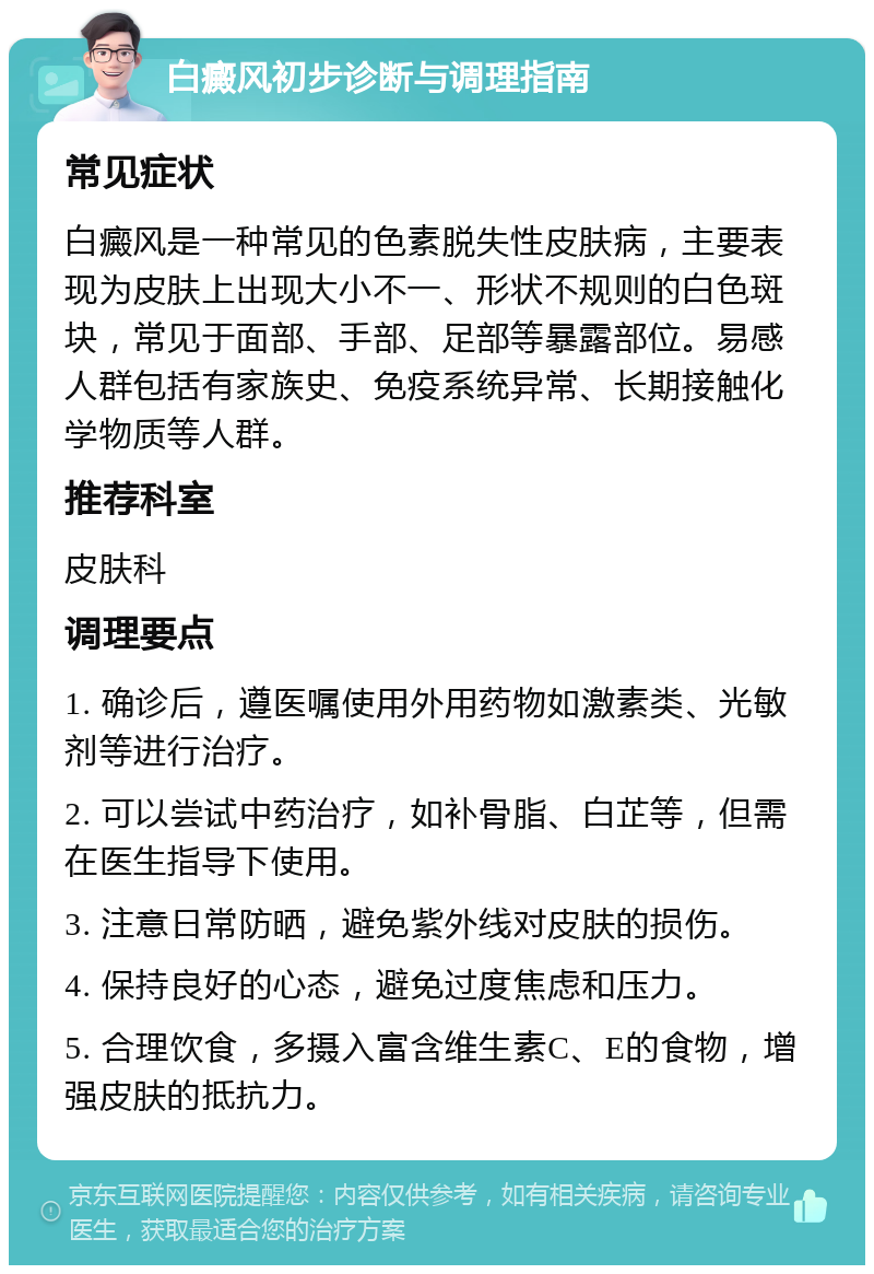 白癜风初步诊断与调理指南 常见症状 白癜风是一种常见的色素脱失性皮肤病，主要表现为皮肤上出现大小不一、形状不规则的白色斑块，常见于面部、手部、足部等暴露部位。易感人群包括有家族史、免疫系统异常、长期接触化学物质等人群。 推荐科室 皮肤科 调理要点 1. 确诊后，遵医嘱使用外用药物如激素类、光敏剂等进行治疗。 2. 可以尝试中药治疗，如补骨脂、白芷等，但需在医生指导下使用。 3. 注意日常防晒，避免紫外线对皮肤的损伤。 4. 保持良好的心态，避免过度焦虑和压力。 5. 合理饮食，多摄入富含维生素C、E的食物，增强皮肤的抵抗力。