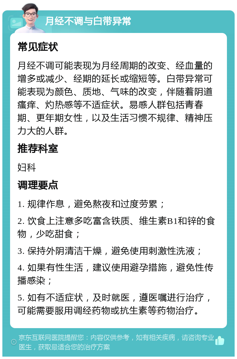 月经不调与白带异常 常见症状 月经不调可能表现为月经周期的改变、经血量的增多或减少、经期的延长或缩短等。白带异常可能表现为颜色、质地、气味的改变，伴随着阴道瘙痒、灼热感等不适症状。易感人群包括青春期、更年期女性，以及生活习惯不规律、精神压力大的人群。 推荐科室 妇科 调理要点 1. 规律作息，避免熬夜和过度劳累； 2. 饮食上注意多吃富含铁质、维生素B1和锌的食物，少吃甜食； 3. 保持外阴清洁干燥，避免使用刺激性洗液； 4. 如果有性生活，建议使用避孕措施，避免性传播感染； 5. 如有不适症状，及时就医，遵医嘱进行治疗，可能需要服用调经药物或抗生素等药物治疗。