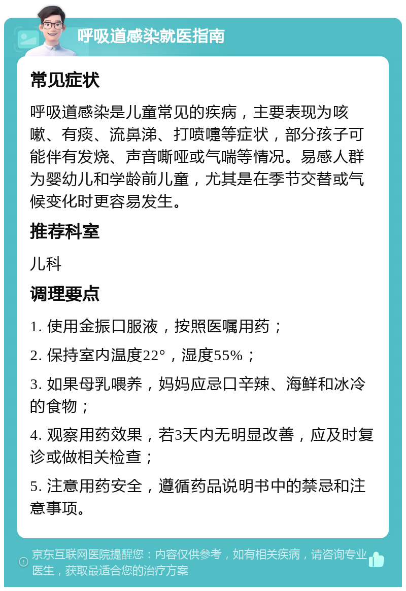 呼吸道感染就医指南 常见症状 呼吸道感染是儿童常见的疾病，主要表现为咳嗽、有痰、流鼻涕、打喷嚏等症状，部分孩子可能伴有发烧、声音嘶哑或气喘等情况。易感人群为婴幼儿和学龄前儿童，尤其是在季节交替或气候变化时更容易发生。 推荐科室 儿科 调理要点 1. 使用金振口服液，按照医嘱用药； 2. 保持室内温度22°，湿度55%； 3. 如果母乳喂养，妈妈应忌口辛辣、海鲜和冰冷的食物； 4. 观察用药效果，若3天内无明显改善，应及时复诊或做相关检查； 5. 注意用药安全，遵循药品说明书中的禁忌和注意事项。