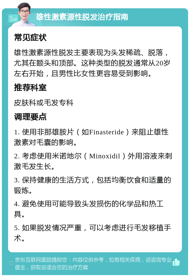 雄性激素源性脱发治疗指南 常见症状 雄性激素源性脱发主要表现为头发稀疏、脱落，尤其在额头和顶部。这种类型的脱发通常从20岁左右开始，且男性比女性更容易受到影响。 推荐科室 皮肤科或毛发专科 调理要点 1. 使用非那雄胺片（如Finasteride）来阻止雄性激素对毛囊的影响。 2. 考虑使用米诺地尔（Minoxidil）外用溶液来刺激毛发生长。 3. 保持健康的生活方式，包括均衡饮食和适量的锻炼。 4. 避免使用可能导致头发损伤的化学品和热工具。 5. 如果脱发情况严重，可以考虑进行毛发移植手术。