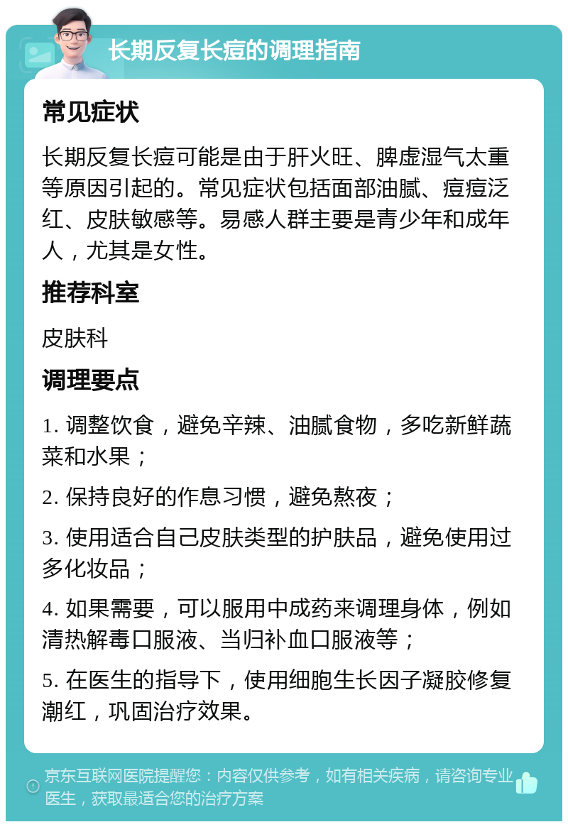 长期反复长痘的调理指南 常见症状 长期反复长痘可能是由于肝火旺、脾虚湿气太重等原因引起的。常见症状包括面部油腻、痘痘泛红、皮肤敏感等。易感人群主要是青少年和成年人，尤其是女性。 推荐科室 皮肤科 调理要点 1. 调整饮食，避免辛辣、油腻食物，多吃新鲜蔬菜和水果； 2. 保持良好的作息习惯，避免熬夜； 3. 使用适合自己皮肤类型的护肤品，避免使用过多化妆品； 4. 如果需要，可以服用中成药来调理身体，例如清热解毒口服液、当归补血口服液等； 5. 在医生的指导下，使用细胞生长因子凝胶修复潮红，巩固治疗效果。