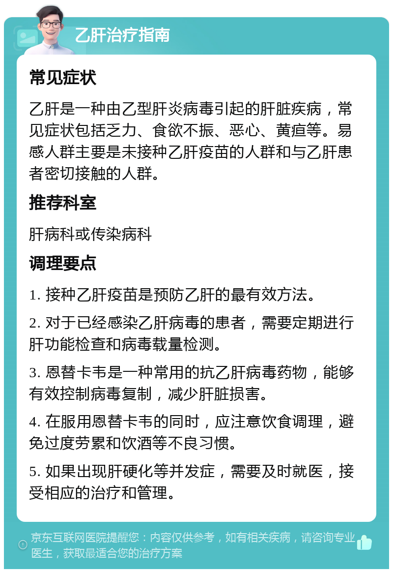 乙肝治疗指南 常见症状 乙肝是一种由乙型肝炎病毒引起的肝脏疾病，常见症状包括乏力、食欲不振、恶心、黄疸等。易感人群主要是未接种乙肝疫苗的人群和与乙肝患者密切接触的人群。 推荐科室 肝病科或传染病科 调理要点 1. 接种乙肝疫苗是预防乙肝的最有效方法。 2. 对于已经感染乙肝病毒的患者，需要定期进行肝功能检查和病毒载量检测。 3. 恩替卡韦是一种常用的抗乙肝病毒药物，能够有效控制病毒复制，减少肝脏损害。 4. 在服用恩替卡韦的同时，应注意饮食调理，避免过度劳累和饮酒等不良习惯。 5. 如果出现肝硬化等并发症，需要及时就医，接受相应的治疗和管理。