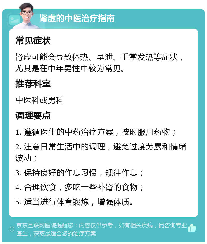 肾虚的中医治疗指南 常见症状 肾虚可能会导致体热、早泄、手掌发热等症状，尤其是在中年男性中较为常见。 推荐科室 中医科或男科 调理要点 1. 遵循医生的中药治疗方案，按时服用药物； 2. 注意日常生活中的调理，避免过度劳累和情绪波动； 3. 保持良好的作息习惯，规律作息； 4. 合理饮食，多吃一些补肾的食物； 5. 适当进行体育锻炼，增强体质。