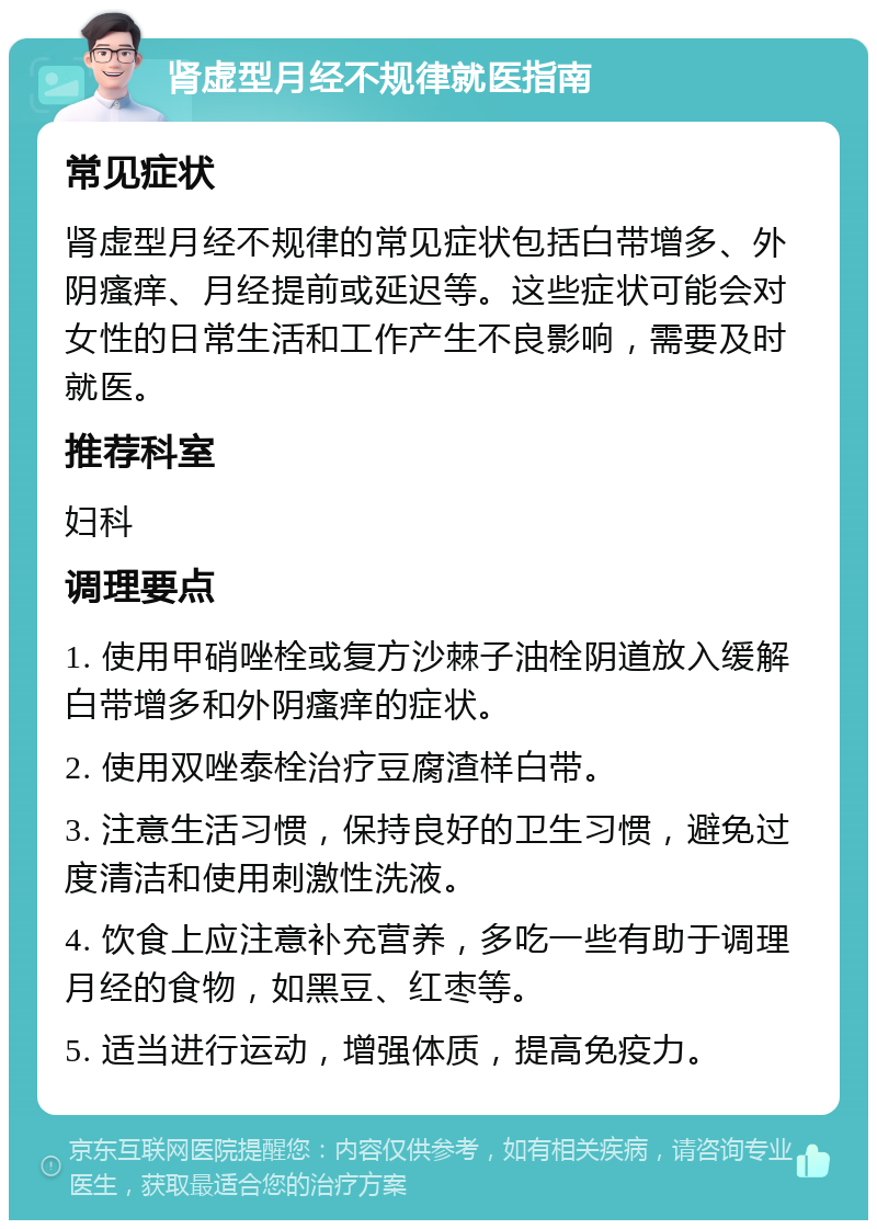 肾虚型月经不规律就医指南 常见症状 肾虚型月经不规律的常见症状包括白带增多、外阴瘙痒、月经提前或延迟等。这些症状可能会对女性的日常生活和工作产生不良影响，需要及时就医。 推荐科室 妇科 调理要点 1. 使用甲硝唑栓或复方沙棘子油栓阴道放入缓解白带增多和外阴瘙痒的症状。 2. 使用双唑泰栓治疗豆腐渣样白带。 3. 注意生活习惯，保持良好的卫生习惯，避免过度清洁和使用刺激性洗液。 4. 饮食上应注意补充营养，多吃一些有助于调理月经的食物，如黑豆、红枣等。 5. 适当进行运动，增强体质，提高免疫力。