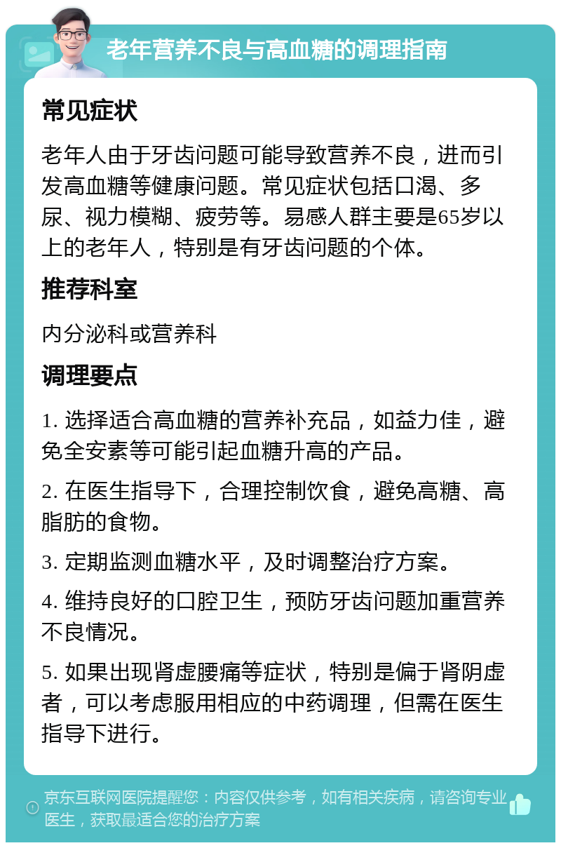 老年营养不良与高血糖的调理指南 常见症状 老年人由于牙齿问题可能导致营养不良，进而引发高血糖等健康问题。常见症状包括口渴、多尿、视力模糊、疲劳等。易感人群主要是65岁以上的老年人，特别是有牙齿问题的个体。 推荐科室 内分泌科或营养科 调理要点 1. 选择适合高血糖的营养补充品，如益力佳，避免全安素等可能引起血糖升高的产品。 2. 在医生指导下，合理控制饮食，避免高糖、高脂肪的食物。 3. 定期监测血糖水平，及时调整治疗方案。 4. 维持良好的口腔卫生，预防牙齿问题加重营养不良情况。 5. 如果出现肾虚腰痛等症状，特别是偏于肾阴虚者，可以考虑服用相应的中药调理，但需在医生指导下进行。