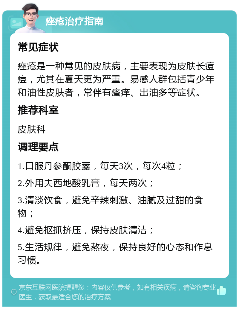 痤疮治疗指南 常见症状 痤疮是一种常见的皮肤病，主要表现为皮肤长痘痘，尤其在夏天更为严重。易感人群包括青少年和油性皮肤者，常伴有瘙痒、出油多等症状。 推荐科室 皮肤科 调理要点 1.口服丹参酮胶囊，每天3次，每次4粒； 2.外用夫西地酸乳膏，每天两次； 3.清淡饮食，避免辛辣刺激、油腻及过甜的食物； 4.避免抠抓挤压，保持皮肤清洁； 5.生活规律，避免熬夜，保持良好的心态和作息习惯。