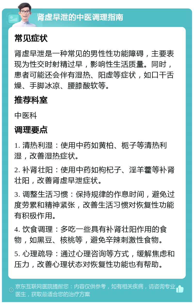 肾虚早泄的中医调理指南 常见症状 肾虚早泄是一种常见的男性性功能障碍，主要表现为性交时射精过早，影响性生活质量。同时，患者可能还会伴有湿热、阳虚等症状，如口干舌燥、手脚冰凉、腰膝酸软等。 推荐科室 中医科 调理要点 1. 清热利湿：使用中药如黄柏、栀子等清热利湿，改善湿热症状。 2. 补肾壮阳：使用中药如枸杞子、淫羊藿等补肾壮阳，改善肾虚早泄症状。 3. 调整生活习惯：保持规律的作息时间，避免过度劳累和精神紧张，改善生活习惯对恢复性功能有积极作用。 4. 饮食调理：多吃一些具有补肾壮阳作用的食物，如黑豆、核桃等，避免辛辣刺激性食物。 5. 心理疏导：通过心理咨询等方式，缓解焦虑和压力，改善心理状态对恢复性功能也有帮助。