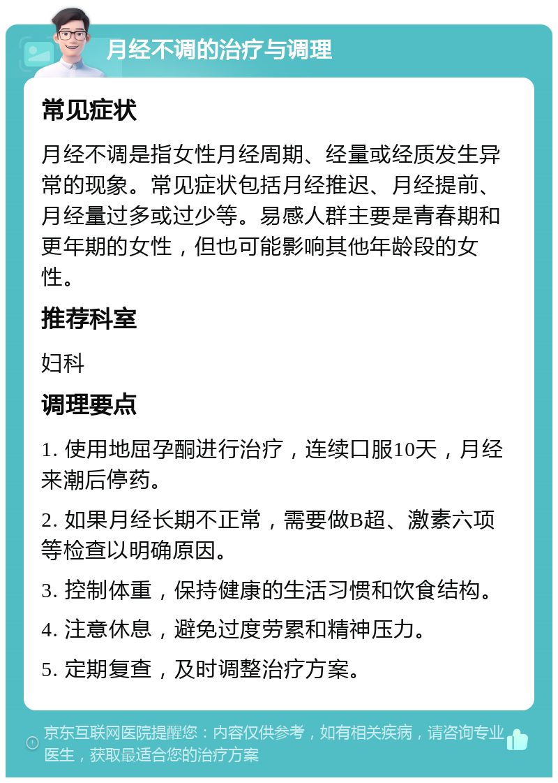 月经不调的治疗与调理 常见症状 月经不调是指女性月经周期、经量或经质发生异常的现象。常见症状包括月经推迟、月经提前、月经量过多或过少等。易感人群主要是青春期和更年期的女性，但也可能影响其他年龄段的女性。 推荐科室 妇科 调理要点 1. 使用地屈孕酮进行治疗，连续口服10天，月经来潮后停药。 2. 如果月经长期不正常，需要做B超、激素六项等检查以明确原因。 3. 控制体重，保持健康的生活习惯和饮食结构。 4. 注意休息，避免过度劳累和精神压力。 5. 定期复查，及时调整治疗方案。