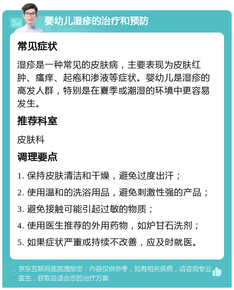 婴幼儿湿疹的治疗和预防 常见症状 湿疹是一种常见的皮肤病，主要表现为皮肤红肿、瘙痒、起疱和渗液等症状。婴幼儿是湿疹的高发人群，特别是在夏季或潮湿的环境中更容易发生。 推荐科室 皮肤科 调理要点 1. 保持皮肤清洁和干燥，避免过度出汗； 2. 使用温和的洗浴用品，避免刺激性强的产品； 3. 避免接触可能引起过敏的物质； 4. 使用医生推荐的外用药物，如炉甘石洗剂； 5. 如果症状严重或持续不改善，应及时就医。