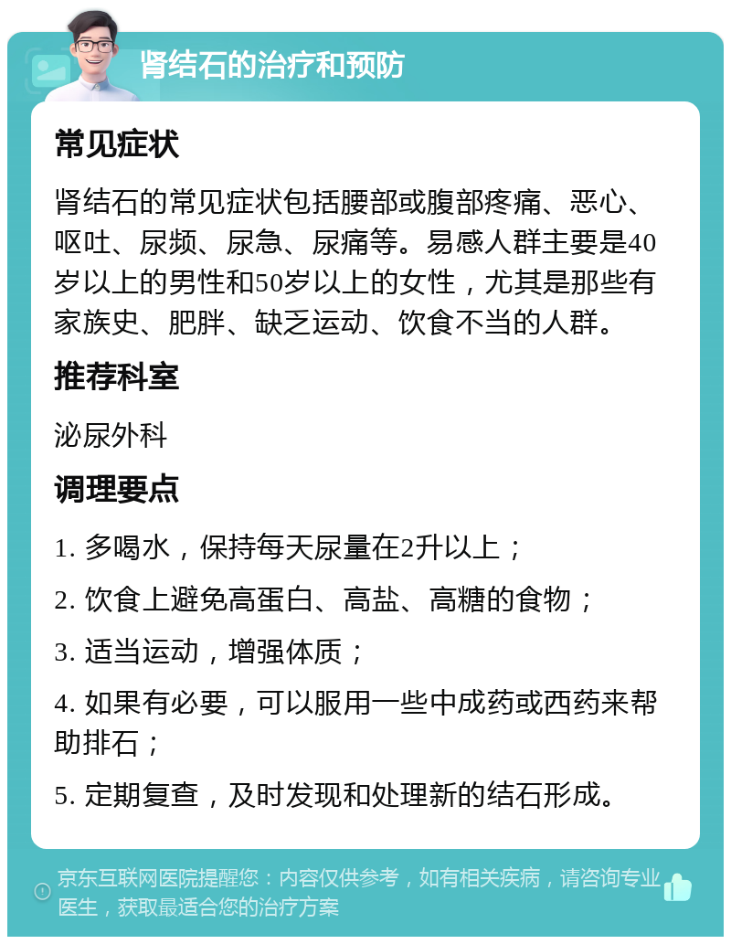 肾结石的治疗和预防 常见症状 肾结石的常见症状包括腰部或腹部疼痛、恶心、呕吐、尿频、尿急、尿痛等。易感人群主要是40岁以上的男性和50岁以上的女性，尤其是那些有家族史、肥胖、缺乏运动、饮食不当的人群。 推荐科室 泌尿外科 调理要点 1. 多喝水，保持每天尿量在2升以上； 2. 饮食上避免高蛋白、高盐、高糖的食物； 3. 适当运动，增强体质； 4. 如果有必要，可以服用一些中成药或西药来帮助排石； 5. 定期复查，及时发现和处理新的结石形成。