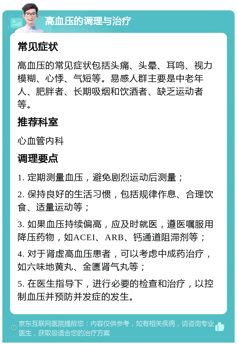 高血压的调理与治疗 常见症状 高血压的常见症状包括头痛、头晕、耳鸣、视力模糊、心悸、气短等。易感人群主要是中老年人、肥胖者、长期吸烟和饮酒者、缺乏运动者等。 推荐科室 心血管内科 调理要点 1. 定期测量血压，避免剧烈运动后测量； 2. 保持良好的生活习惯，包括规律作息、合理饮食、适量运动等； 3. 如果血压持续偏高，应及时就医，遵医嘱服用降压药物，如ACEI、ARB、钙通道阻滞剂等； 4. 对于肾虚高血压患者，可以考虑中成药治疗，如六味地黄丸、金匮肾气丸等； 5. 在医生指导下，进行必要的检查和治疗，以控制血压并预防并发症的发生。