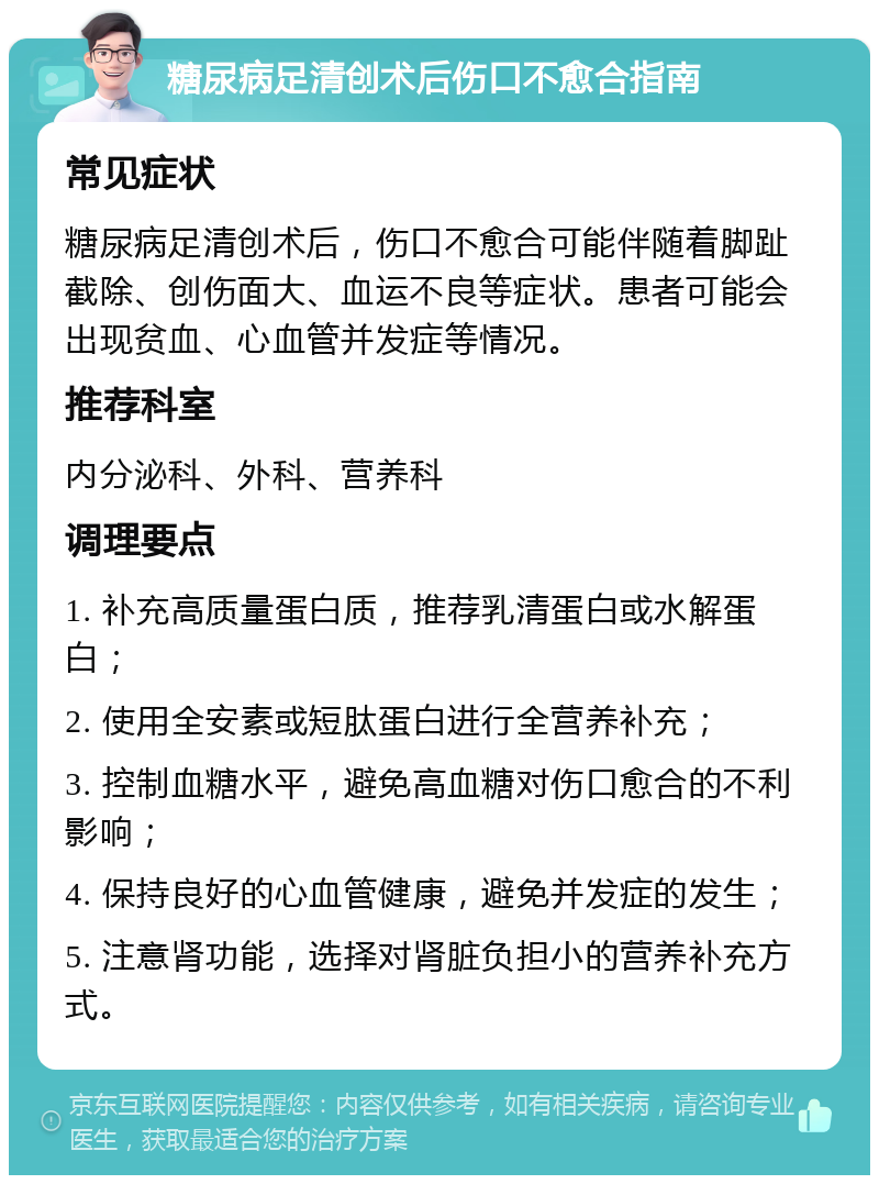 糖尿病足清创术后伤口不愈合指南 常见症状 糖尿病足清创术后，伤口不愈合可能伴随着脚趾截除、创伤面大、血运不良等症状。患者可能会出现贫血、心血管并发症等情况。 推荐科室 内分泌科、外科、营养科 调理要点 1. 补充高质量蛋白质，推荐乳清蛋白或水解蛋白； 2. 使用全安素或短肽蛋白进行全营养补充； 3. 控制血糖水平，避免高血糖对伤口愈合的不利影响； 4. 保持良好的心血管健康，避免并发症的发生； 5. 注意肾功能，选择对肾脏负担小的营养补充方式。