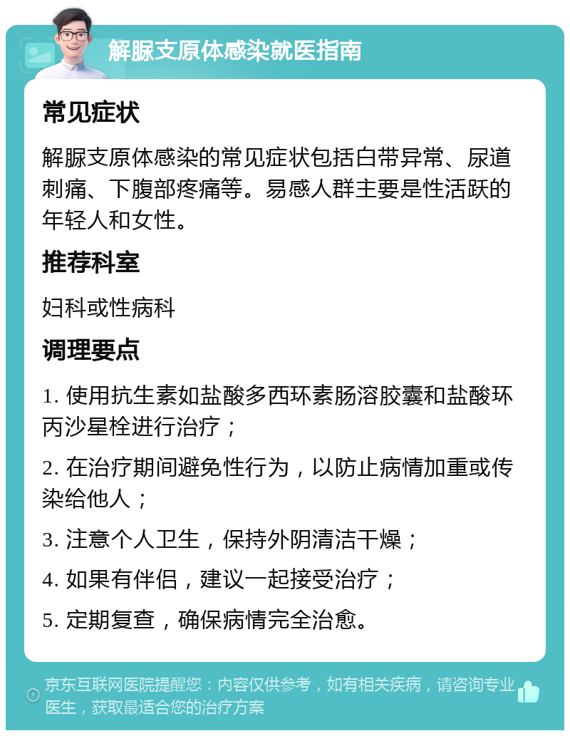 解脲支原体感染就医指南 常见症状 解脲支原体感染的常见症状包括白带异常、尿道刺痛、下腹部疼痛等。易感人群主要是性活跃的年轻人和女性。 推荐科室 妇科或性病科 调理要点 1. 使用抗生素如盐酸多西环素肠溶胶囊和盐酸环丙沙星栓进行治疗； 2. 在治疗期间避免性行为，以防止病情加重或传染给他人； 3. 注意个人卫生，保持外阴清洁干燥； 4. 如果有伴侣，建议一起接受治疗； 5. 定期复查，确保病情完全治愈。