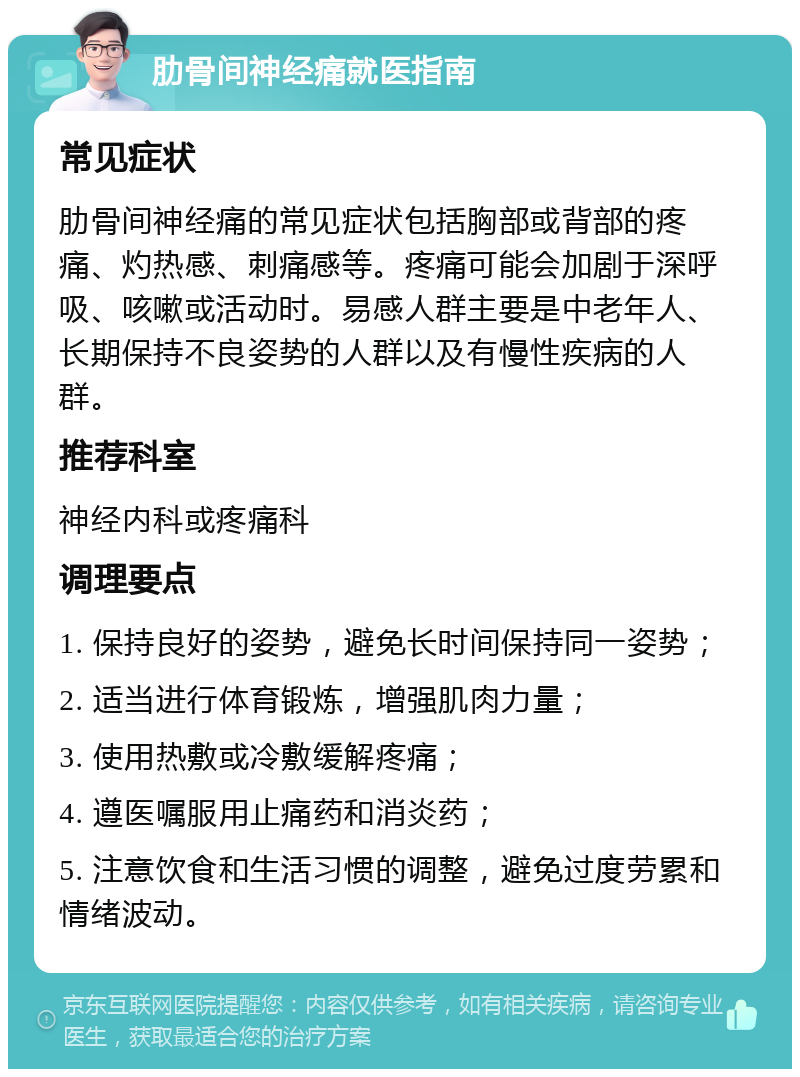 肋骨间神经痛就医指南 常见症状 肋骨间神经痛的常见症状包括胸部或背部的疼痛、灼热感、刺痛感等。疼痛可能会加剧于深呼吸、咳嗽或活动时。易感人群主要是中老年人、长期保持不良姿势的人群以及有慢性疾病的人群。 推荐科室 神经内科或疼痛科 调理要点 1. 保持良好的姿势，避免长时间保持同一姿势； 2. 适当进行体育锻炼，增强肌肉力量； 3. 使用热敷或冷敷缓解疼痛； 4. 遵医嘱服用止痛药和消炎药； 5. 注意饮食和生活习惯的调整，避免过度劳累和情绪波动。