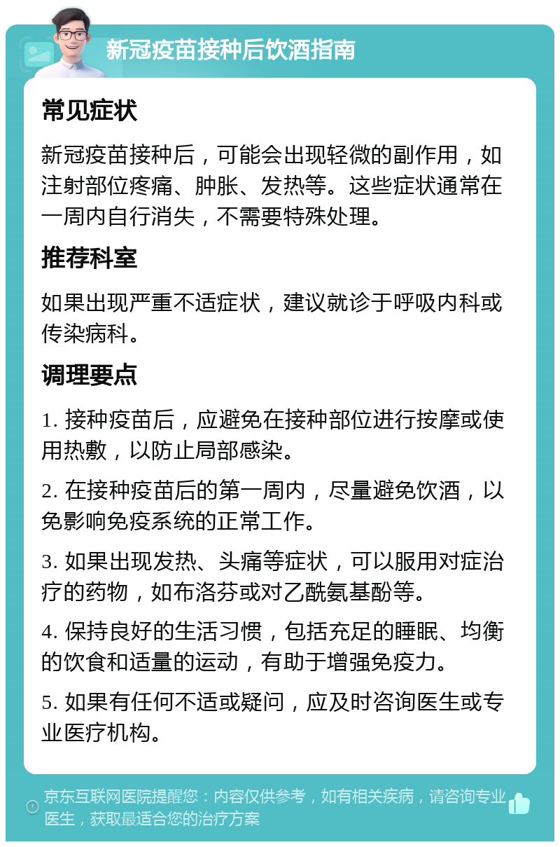 新冠疫苗接种后饮酒指南 常见症状 新冠疫苗接种后，可能会出现轻微的副作用，如注射部位疼痛、肿胀、发热等。这些症状通常在一周内自行消失，不需要特殊处理。 推荐科室 如果出现严重不适症状，建议就诊于呼吸内科或传染病科。 调理要点 1. 接种疫苗后，应避免在接种部位进行按摩或使用热敷，以防止局部感染。 2. 在接种疫苗后的第一周内，尽量避免饮酒，以免影响免疫系统的正常工作。 3. 如果出现发热、头痛等症状，可以服用对症治疗的药物，如布洛芬或对乙酰氨基酚等。 4. 保持良好的生活习惯，包括充足的睡眠、均衡的饮食和适量的运动，有助于增强免疫力。 5. 如果有任何不适或疑问，应及时咨询医生或专业医疗机构。