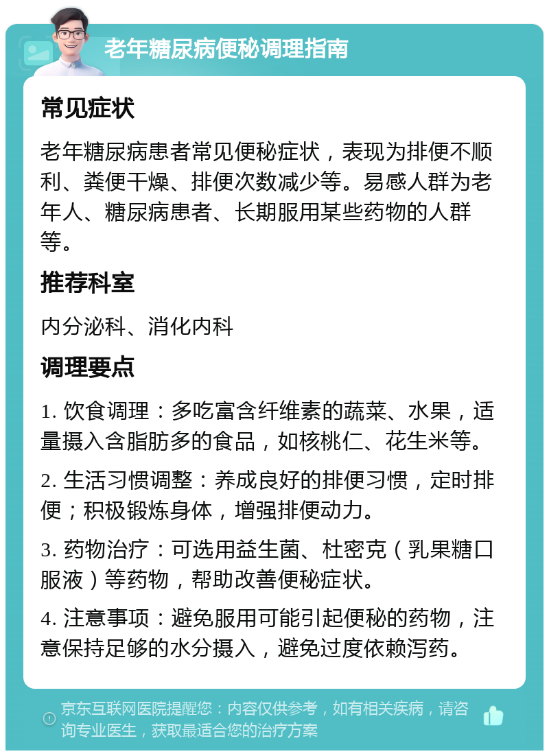 老年糖尿病便秘调理指南 常见症状 老年糖尿病患者常见便秘症状，表现为排便不顺利、粪便干燥、排便次数减少等。易感人群为老年人、糖尿病患者、长期服用某些药物的人群等。 推荐科室 内分泌科、消化内科 调理要点 1. 饮食调理：多吃富含纤维素的蔬菜、水果，适量摄入含脂肪多的食品，如核桃仁、花生米等。 2. 生活习惯调整：养成良好的排便习惯，定时排便；积极锻炼身体，增强排便动力。 3. 药物治疗：可选用益生菌、杜密克（乳果糖口服液）等药物，帮助改善便秘症状。 4. 注意事项：避免服用可能引起便秘的药物，注意保持足够的水分摄入，避免过度依赖泻药。