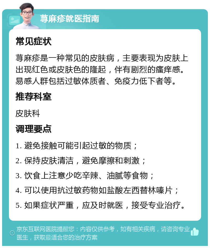 荨麻疹就医指南 常见症状 荨麻疹是一种常见的皮肤病，主要表现为皮肤上出现红色或皮肤色的隆起，伴有剧烈的瘙痒感。易感人群包括过敏体质者、免疫力低下者等。 推荐科室 皮肤科 调理要点 1. 避免接触可能引起过敏的物质； 2. 保持皮肤清洁，避免摩擦和刺激； 3. 饮食上注意少吃辛辣、油腻等食物； 4. 可以使用抗过敏药物如盐酸左西替林嗪片； 5. 如果症状严重，应及时就医，接受专业治疗。