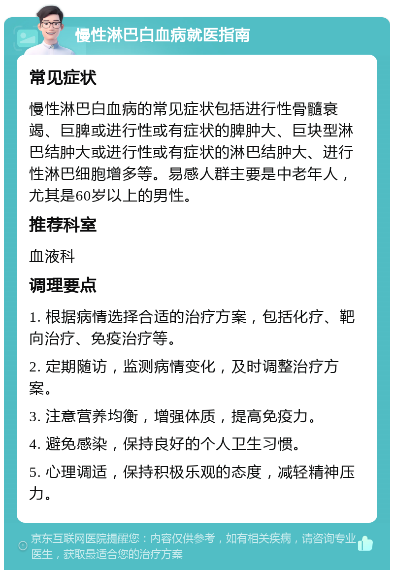 慢性淋巴白血病就医指南 常见症状 慢性淋巴白血病的常见症状包括进行性骨髓衰竭、巨脾或进行性或有症状的脾肿大、巨块型淋巴结肿大或进行性或有症状的淋巴结肿大、进行性淋巴细胞增多等。易感人群主要是中老年人，尤其是60岁以上的男性。 推荐科室 血液科 调理要点 1. 根据病情选择合适的治疗方案，包括化疗、靶向治疗、免疫治疗等。 2. 定期随访，监测病情变化，及时调整治疗方案。 3. 注意营养均衡，增强体质，提高免疫力。 4. 避免感染，保持良好的个人卫生习惯。 5. 心理调适，保持积极乐观的态度，减轻精神压力。