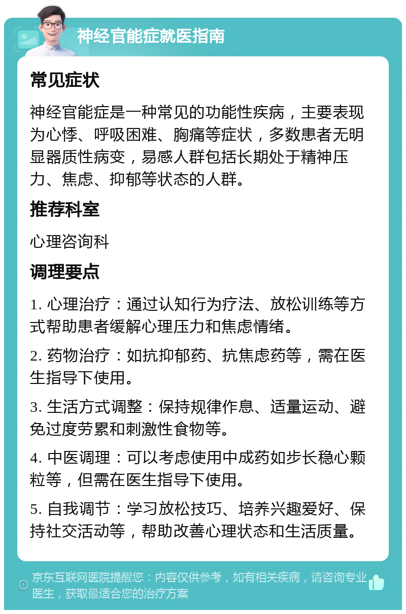 神经官能症就医指南 常见症状 神经官能症是一种常见的功能性疾病，主要表现为心悸、呼吸困难、胸痛等症状，多数患者无明显器质性病变，易感人群包括长期处于精神压力、焦虑、抑郁等状态的人群。 推荐科室 心理咨询科 调理要点 1. 心理治疗：通过认知行为疗法、放松训练等方式帮助患者缓解心理压力和焦虑情绪。 2. 药物治疗：如抗抑郁药、抗焦虑药等，需在医生指导下使用。 3. 生活方式调整：保持规律作息、适量运动、避免过度劳累和刺激性食物等。 4. 中医调理：可以考虑使用中成药如步长稳心颗粒等，但需在医生指导下使用。 5. 自我调节：学习放松技巧、培养兴趣爱好、保持社交活动等，帮助改善心理状态和生活质量。