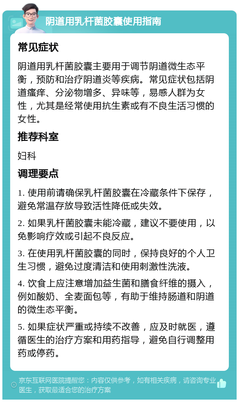 阴道用乳杆菌胶囊使用指南 常见症状 阴道用乳杆菌胶囊主要用于调节阴道微生态平衡，预防和治疗阴道炎等疾病。常见症状包括阴道瘙痒、分泌物增多、异味等，易感人群为女性，尤其是经常使用抗生素或有不良生活习惯的女性。 推荐科室 妇科 调理要点 1. 使用前请确保乳杆菌胶囊在冷藏条件下保存，避免常温存放导致活性降低或失效。 2. 如果乳杆菌胶囊未能冷藏，建议不要使用，以免影响疗效或引起不良反应。 3. 在使用乳杆菌胶囊的同时，保持良好的个人卫生习惯，避免过度清洁和使用刺激性洗液。 4. 饮食上应注意增加益生菌和膳食纤维的摄入，例如酸奶、全麦面包等，有助于维持肠道和阴道的微生态平衡。 5. 如果症状严重或持续不改善，应及时就医，遵循医生的治疗方案和用药指导，避免自行调整用药或停药。