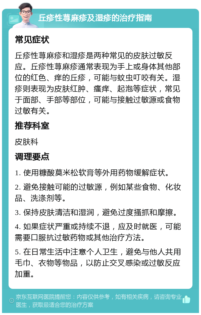 丘疹性荨麻疹及湿疹的治疗指南 常见症状 丘疹性荨麻疹和湿疹是两种常见的皮肤过敏反应。丘疹性荨麻疹通常表现为手上或身体其他部位的红色、痒的丘疹，可能与蚊虫叮咬有关。湿疹则表现为皮肤红肿、瘙痒、起泡等症状，常见于面部、手部等部位，可能与接触过敏源或食物过敏有关。 推荐科室 皮肤科 调理要点 1. 使用糠酸莫米松软膏等外用药物缓解症状。 2. 避免接触可能的过敏源，例如某些食物、化妆品、洗涤剂等。 3. 保持皮肤清洁和湿润，避免过度搔抓和摩擦。 4. 如果症状严重或持续不退，应及时就医，可能需要口服抗过敏药物或其他治疗方法。 5. 在日常生活中注意个人卫生，避免与他人共用毛巾、衣物等物品，以防止交叉感染或过敏反应加重。