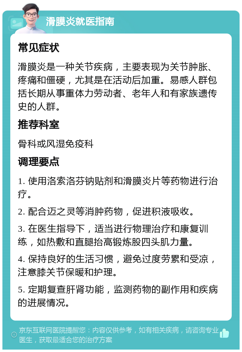 滑膜炎就医指南 常见症状 滑膜炎是一种关节疾病，主要表现为关节肿胀、疼痛和僵硬，尤其是在活动后加重。易感人群包括长期从事重体力劳动者、老年人和有家族遗传史的人群。 推荐科室 骨科或风湿免疫科 调理要点 1. 使用洛索洛芬钠贴剂和滑膜炎片等药物进行治疗。 2. 配合迈之灵等消肿药物，促进积液吸收。 3. 在医生指导下，适当进行物理治疗和康复训练，如热敷和直腿抬高锻炼股四头肌力量。 4. 保持良好的生活习惯，避免过度劳累和受凉，注意膝关节保暖和护理。 5. 定期复查肝肾功能，监测药物的副作用和疾病的进展情况。