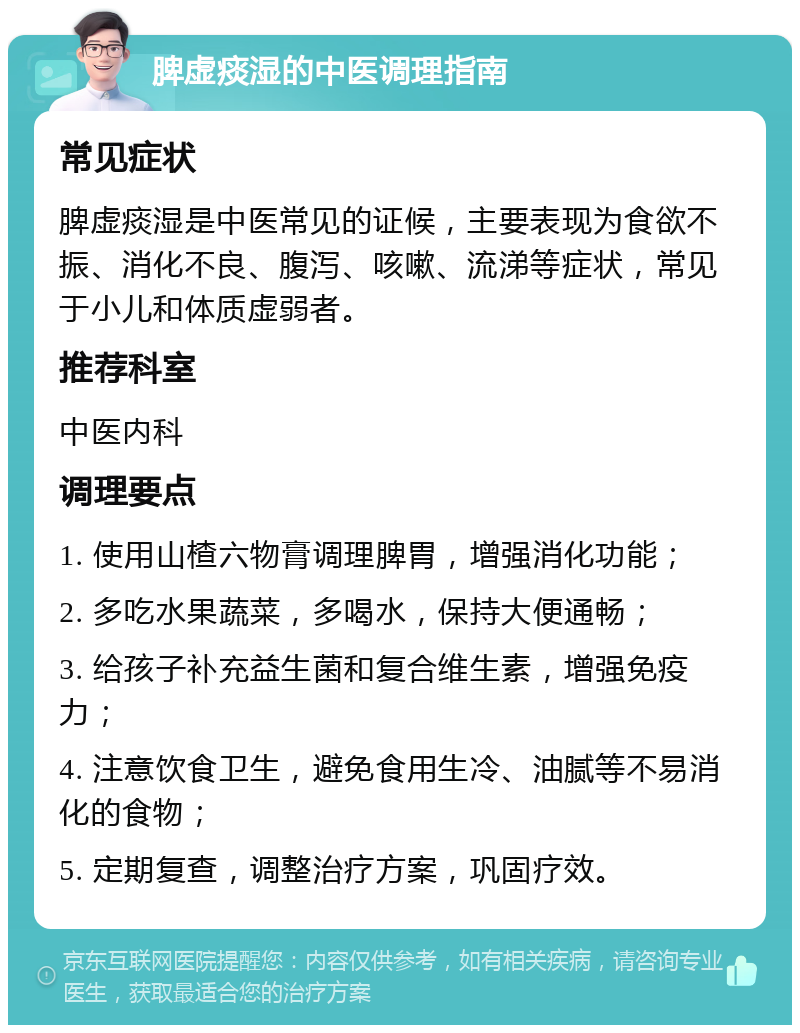 脾虚痰湿的中医调理指南 常见症状 脾虚痰湿是中医常见的证候，主要表现为食欲不振、消化不良、腹泻、咳嗽、流涕等症状，常见于小儿和体质虚弱者。 推荐科室 中医内科 调理要点 1. 使用山楂六物膏调理脾胃，增强消化功能； 2. 多吃水果蔬菜，多喝水，保持大便通畅； 3. 给孩子补充益生菌和复合维生素，增强免疫力； 4. 注意饮食卫生，避免食用生冷、油腻等不易消化的食物； 5. 定期复查，调整治疗方案，巩固疗效。