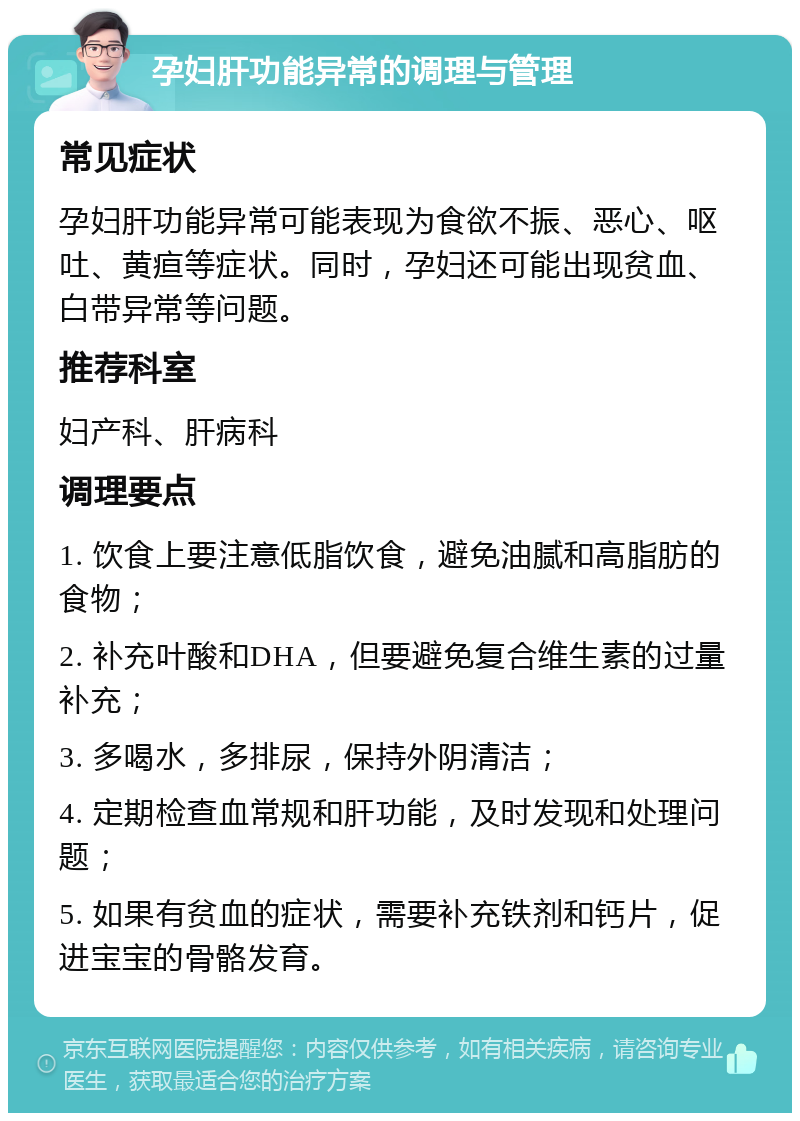 孕妇肝功能异常的调理与管理 常见症状 孕妇肝功能异常可能表现为食欲不振、恶心、呕吐、黄疸等症状。同时，孕妇还可能出现贫血、白带异常等问题。 推荐科室 妇产科、肝病科 调理要点 1. 饮食上要注意低脂饮食，避免油腻和高脂肪的食物； 2. 补充叶酸和DHA，但要避免复合维生素的过量补充； 3. 多喝水，多排尿，保持外阴清洁； 4. 定期检查血常规和肝功能，及时发现和处理问题； 5. 如果有贫血的症状，需要补充铁剂和钙片，促进宝宝的骨骼发育。