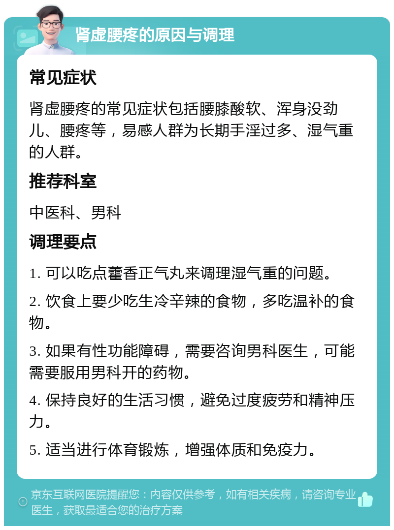 肾虚腰疼的原因与调理 常见症状 肾虚腰疼的常见症状包括腰膝酸软、浑身没劲儿、腰疼等，易感人群为长期手淫过多、湿气重的人群。 推荐科室 中医科、男科 调理要点 1. 可以吃点藿香正气丸来调理湿气重的问题。 2. 饮食上要少吃生冷辛辣的食物，多吃温补的食物。 3. 如果有性功能障碍，需要咨询男科医生，可能需要服用男科开的药物。 4. 保持良好的生活习惯，避免过度疲劳和精神压力。 5. 适当进行体育锻炼，增强体质和免疫力。