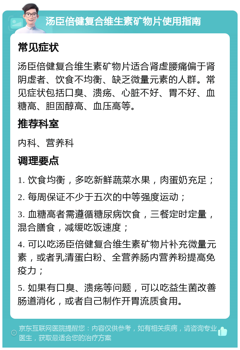 汤臣倍健复合维生素矿物片使用指南 常见症状 汤臣倍健复合维生素矿物片适合肾虚腰痛偏于肾阴虚者、饮食不均衡、缺乏微量元素的人群。常见症状包括口臭、溃疡、心脏不好、胃不好、血糖高、胆固醇高、血压高等。 推荐科室 内科、营养科 调理要点 1. 饮食均衡，多吃新鲜蔬菜水果，肉蛋奶充足； 2. 每周保证不少于五次的中等强度运动； 3. 血糖高者需遵循糖尿病饮食，三餐定时定量，混合膳食，减缓吃饭速度； 4. 可以吃汤臣倍健复合维生素矿物片补充微量元素，或者乳清蛋白粉、全营养肠内营养粉提高免疫力； 5. 如果有口臭、溃疡等问题，可以吃益生菌改善肠道消化，或者自己制作开胃流质食用。