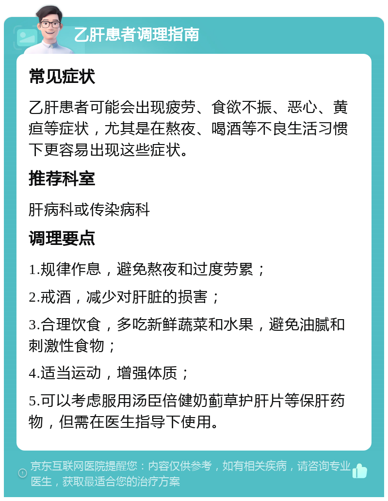 乙肝患者调理指南 常见症状 乙肝患者可能会出现疲劳、食欲不振、恶心、黄疸等症状，尤其是在熬夜、喝酒等不良生活习惯下更容易出现这些症状。 推荐科室 肝病科或传染病科 调理要点 1.规律作息，避免熬夜和过度劳累； 2.戒酒，减少对肝脏的损害； 3.合理饮食，多吃新鲜蔬菜和水果，避免油腻和刺激性食物； 4.适当运动，增强体质； 5.可以考虑服用汤臣倍健奶蓟草护肝片等保肝药物，但需在医生指导下使用。