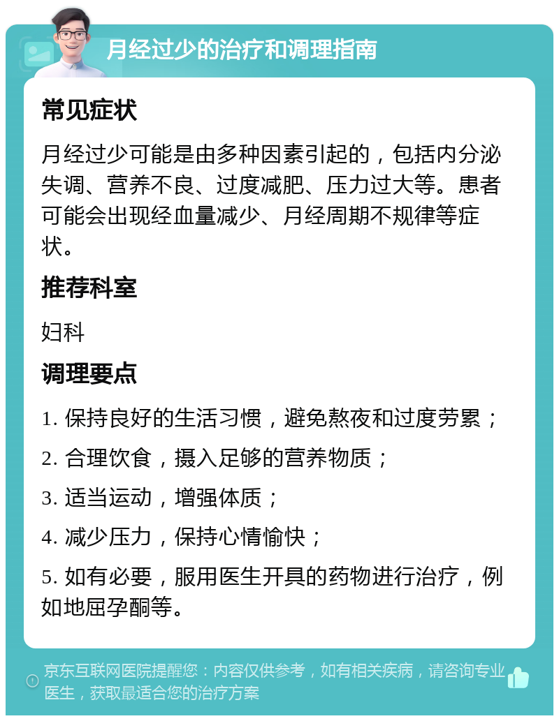 月经过少的治疗和调理指南 常见症状 月经过少可能是由多种因素引起的，包括内分泌失调、营养不良、过度减肥、压力过大等。患者可能会出现经血量减少、月经周期不规律等症状。 推荐科室 妇科 调理要点 1. 保持良好的生活习惯，避免熬夜和过度劳累； 2. 合理饮食，摄入足够的营养物质； 3. 适当运动，增强体质； 4. 减少压力，保持心情愉快； 5. 如有必要，服用医生开具的药物进行治疗，例如地屈孕酮等。