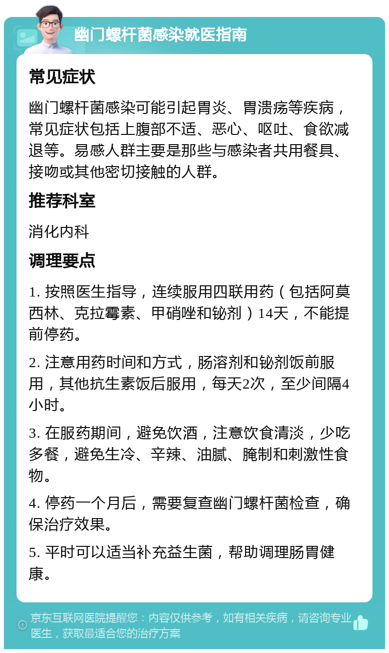 幽门螺杆菌感染就医指南 常见症状 幽门螺杆菌感染可能引起胃炎、胃溃疡等疾病，常见症状包括上腹部不适、恶心、呕吐、食欲减退等。易感人群主要是那些与感染者共用餐具、接吻或其他密切接触的人群。 推荐科室 消化内科 调理要点 1. 按照医生指导，连续服用四联用药（包括阿莫西林、克拉霉素、甲硝唑和铋剂）14天，不能提前停药。 2. 注意用药时间和方式，肠溶剂和铋剂饭前服用，其他抗生素饭后服用，每天2次，至少间隔4小时。 3. 在服药期间，避免饮酒，注意饮食清淡，少吃多餐，避免生冷、辛辣、油腻、腌制和刺激性食物。 4. 停药一个月后，需要复查幽门螺杆菌检查，确保治疗效果。 5. 平时可以适当补充益生菌，帮助调理肠胃健康。