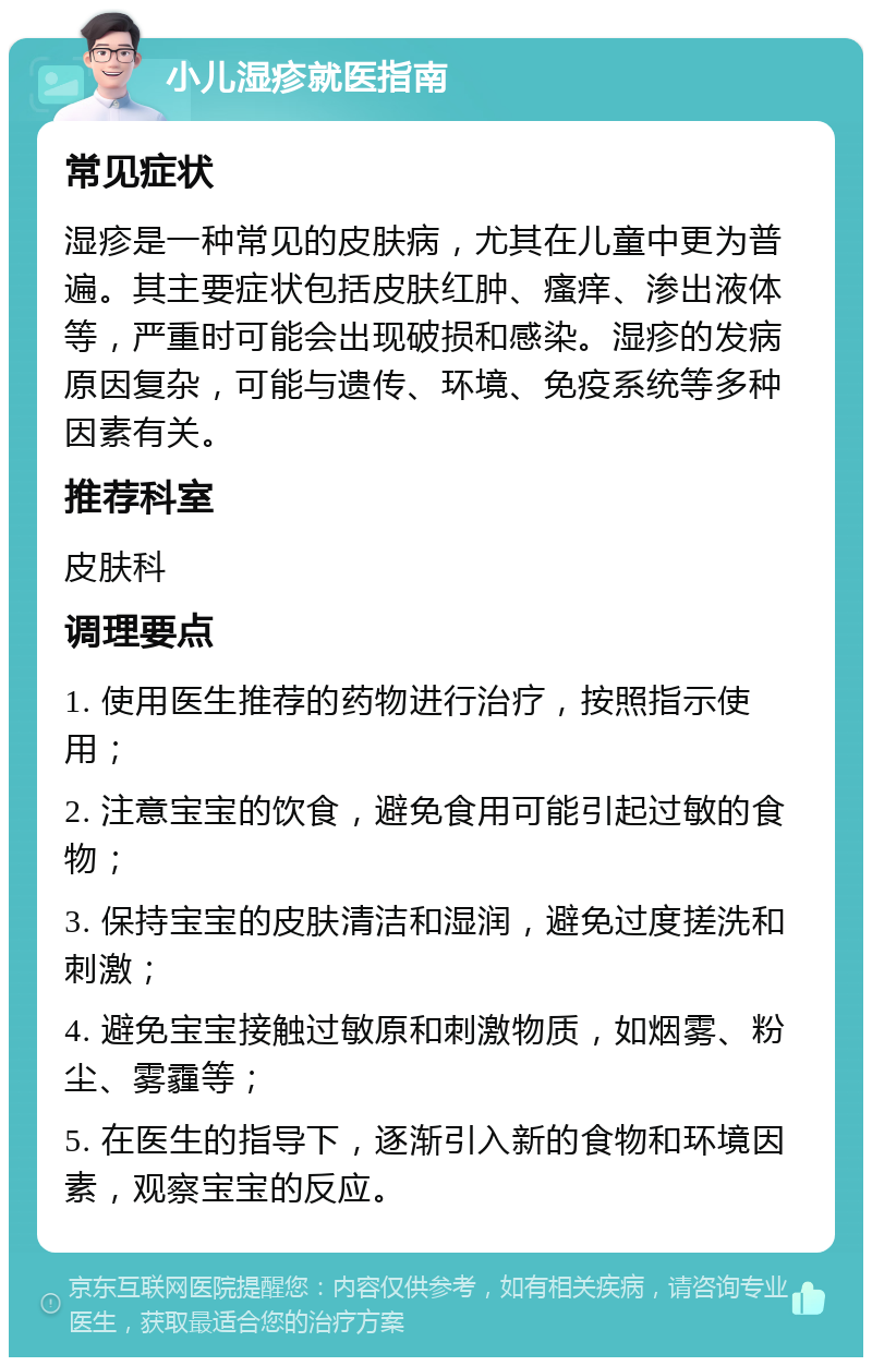 小儿湿疹就医指南 常见症状 湿疹是一种常见的皮肤病，尤其在儿童中更为普遍。其主要症状包括皮肤红肿、瘙痒、渗出液体等，严重时可能会出现破损和感染。湿疹的发病原因复杂，可能与遗传、环境、免疫系统等多种因素有关。 推荐科室 皮肤科 调理要点 1. 使用医生推荐的药物进行治疗，按照指示使用； 2. 注意宝宝的饮食，避免食用可能引起过敏的食物； 3. 保持宝宝的皮肤清洁和湿润，避免过度搓洗和刺激； 4. 避免宝宝接触过敏原和刺激物质，如烟雾、粉尘、雾霾等； 5. 在医生的指导下，逐渐引入新的食物和环境因素，观察宝宝的反应。