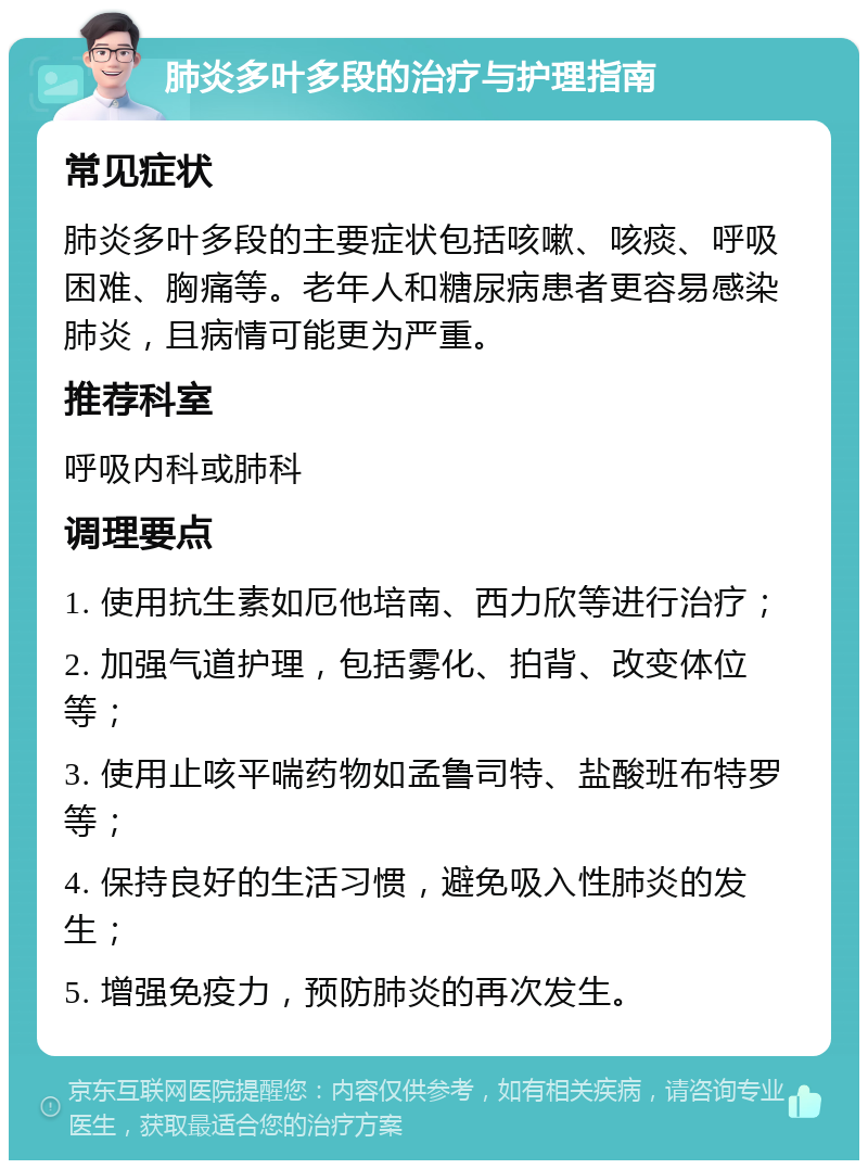 肺炎多叶多段的治疗与护理指南 常见症状 肺炎多叶多段的主要症状包括咳嗽、咳痰、呼吸困难、胸痛等。老年人和糖尿病患者更容易感染肺炎，且病情可能更为严重。 推荐科室 呼吸内科或肺科 调理要点 1. 使用抗生素如厄他培南、西力欣等进行治疗； 2. 加强气道护理，包括雾化、拍背、改变体位等； 3. 使用止咳平喘药物如孟鲁司特、盐酸班布特罗等； 4. 保持良好的生活习惯，避免吸入性肺炎的发生； 5. 增强免疫力，预防肺炎的再次发生。