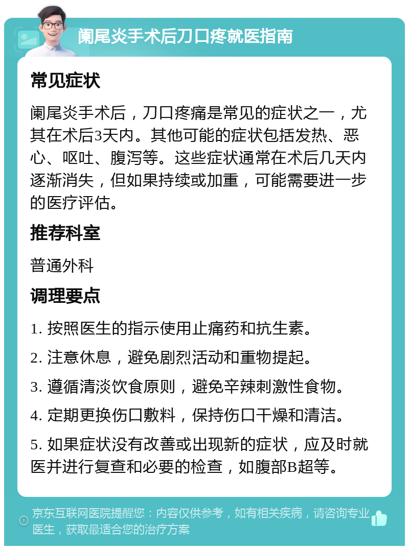 阑尾炎手术后刀口疼就医指南 常见症状 阑尾炎手术后，刀口疼痛是常见的症状之一，尤其在术后3天内。其他可能的症状包括发热、恶心、呕吐、腹泻等。这些症状通常在术后几天内逐渐消失，但如果持续或加重，可能需要进一步的医疗评估。 推荐科室 普通外科 调理要点 1. 按照医生的指示使用止痛药和抗生素。 2. 注意休息，避免剧烈活动和重物提起。 3. 遵循清淡饮食原则，避免辛辣刺激性食物。 4. 定期更换伤口敷料，保持伤口干燥和清洁。 5. 如果症状没有改善或出现新的症状，应及时就医并进行复查和必要的检查，如腹部B超等。