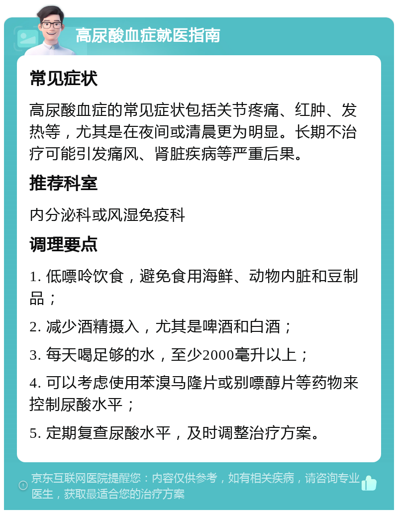 高尿酸血症就医指南 常见症状 高尿酸血症的常见症状包括关节疼痛、红肿、发热等，尤其是在夜间或清晨更为明显。长期不治疗可能引发痛风、肾脏疾病等严重后果。 推荐科室 内分泌科或风湿免疫科 调理要点 1. 低嘌呤饮食，避免食用海鲜、动物内脏和豆制品； 2. 减少酒精摄入，尤其是啤酒和白酒； 3. 每天喝足够的水，至少2000毫升以上； 4. 可以考虑使用苯溴马隆片或别嘌醇片等药物来控制尿酸水平； 5. 定期复查尿酸水平，及时调整治疗方案。