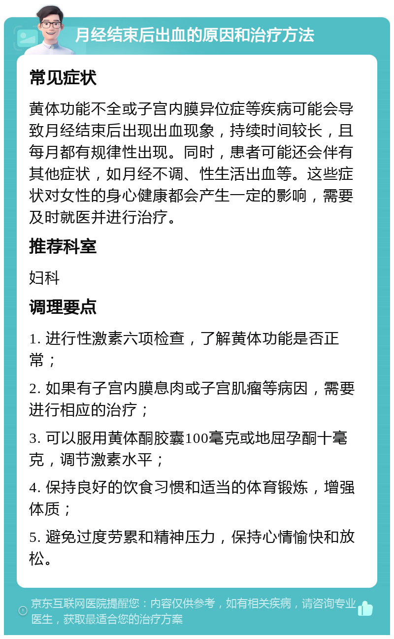 月经结束后出血的原因和治疗方法 常见症状 黄体功能不全或子宫内膜异位症等疾病可能会导致月经结束后出现出血现象，持续时间较长，且每月都有规律性出现。同时，患者可能还会伴有其他症状，如月经不调、性生活出血等。这些症状对女性的身心健康都会产生一定的影响，需要及时就医并进行治疗。 推荐科室 妇科 调理要点 1. 进行性激素六项检查，了解黄体功能是否正常； 2. 如果有子宫内膜息肉或子宫肌瘤等病因，需要进行相应的治疗； 3. 可以服用黄体酮胶囊100毫克或地屈孕酮十毫克，调节激素水平； 4. 保持良好的饮食习惯和适当的体育锻炼，增强体质； 5. 避免过度劳累和精神压力，保持心情愉快和放松。