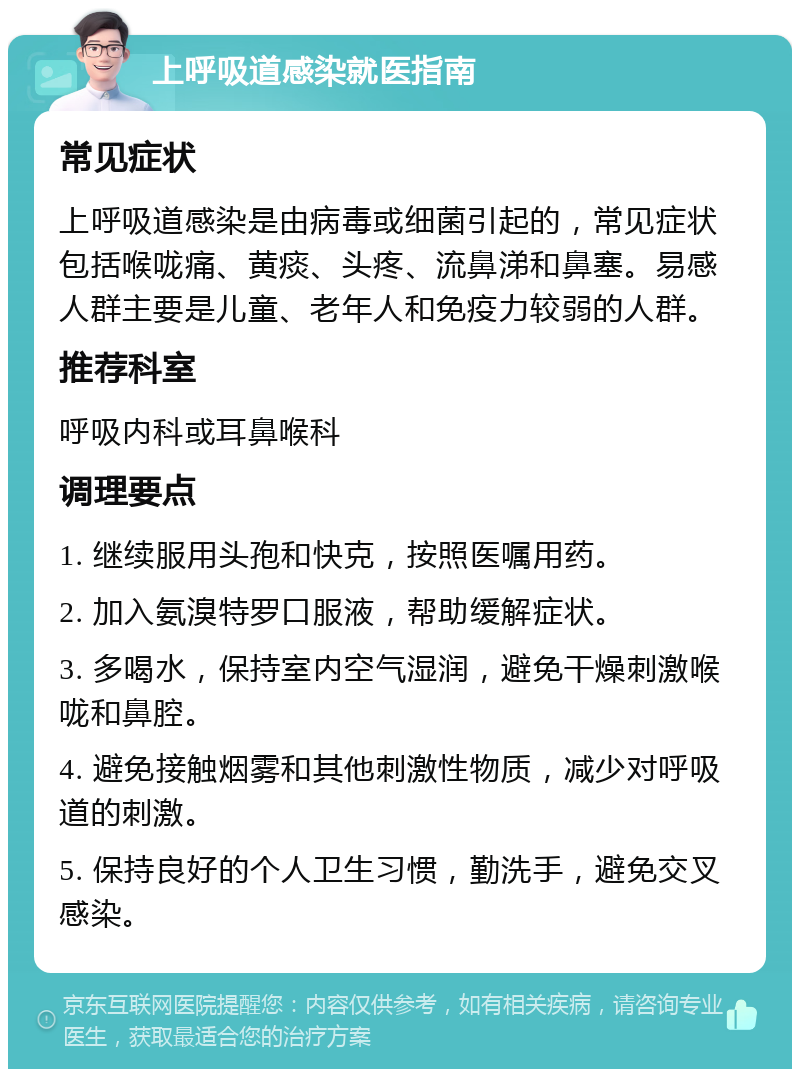 上呼吸道感染就医指南 常见症状 上呼吸道感染是由病毒或细菌引起的，常见症状包括喉咙痛、黄痰、头疼、流鼻涕和鼻塞。易感人群主要是儿童、老年人和免疫力较弱的人群。 推荐科室 呼吸内科或耳鼻喉科 调理要点 1. 继续服用头孢和快克，按照医嘱用药。 2. 加入氨溴特罗口服液，帮助缓解症状。 3. 多喝水，保持室内空气湿润，避免干燥刺激喉咙和鼻腔。 4. 避免接触烟雾和其他刺激性物质，减少对呼吸道的刺激。 5. 保持良好的个人卫生习惯，勤洗手，避免交叉感染。