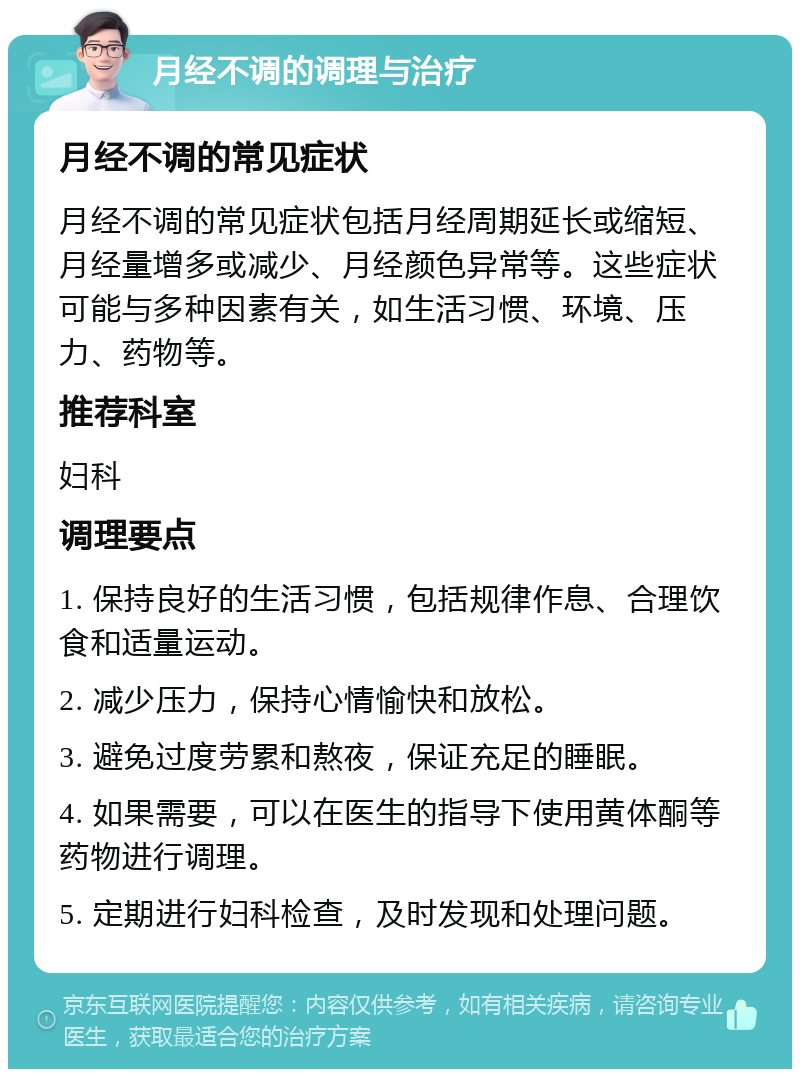 月经不调的调理与治疗 月经不调的常见症状 月经不调的常见症状包括月经周期延长或缩短、月经量增多或减少、月经颜色异常等。这些症状可能与多种因素有关，如生活习惯、环境、压力、药物等。 推荐科室 妇科 调理要点 1. 保持良好的生活习惯，包括规律作息、合理饮食和适量运动。 2. 减少压力，保持心情愉快和放松。 3. 避免过度劳累和熬夜，保证充足的睡眠。 4. 如果需要，可以在医生的指导下使用黄体酮等药物进行调理。 5. 定期进行妇科检查，及时发现和处理问题。