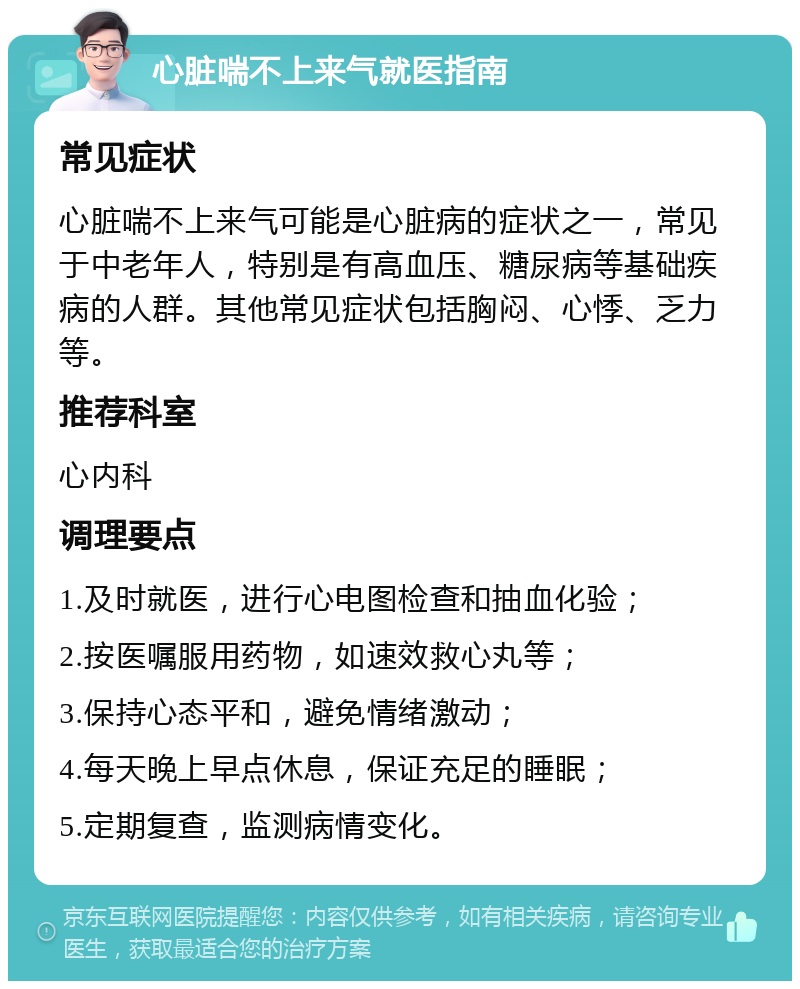 心脏喘不上来气就医指南 常见症状 心脏喘不上来气可能是心脏病的症状之一，常见于中老年人，特别是有高血压、糖尿病等基础疾病的人群。其他常见症状包括胸闷、心悸、乏力等。 推荐科室 心内科 调理要点 1.及时就医，进行心电图检查和抽血化验； 2.按医嘱服用药物，如速效救心丸等； 3.保持心态平和，避免情绪激动； 4.每天晚上早点休息，保证充足的睡眠； 5.定期复查，监测病情变化。