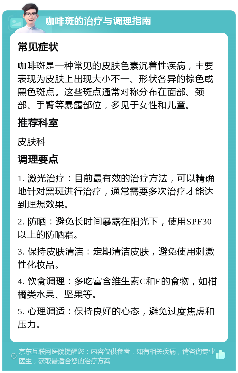 咖啡斑的治疗与调理指南 常见症状 咖啡斑是一种常见的皮肤色素沉着性疾病，主要表现为皮肤上出现大小不一、形状各异的棕色或黑色斑点。这些斑点通常对称分布在面部、颈部、手臂等暴露部位，多见于女性和儿童。 推荐科室 皮肤科 调理要点 1. 激光治疗：目前最有效的治疗方法，可以精确地针对黑斑进行治疗，通常需要多次治疗才能达到理想效果。 2. 防晒：避免长时间暴露在阳光下，使用SPF30以上的防晒霜。 3. 保持皮肤清洁：定期清洁皮肤，避免使用刺激性化妆品。 4. 饮食调理：多吃富含维生素C和E的食物，如柑橘类水果、坚果等。 5. 心理调适：保持良好的心态，避免过度焦虑和压力。