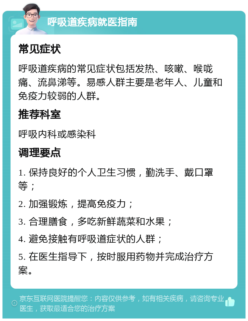 呼吸道疾病就医指南 常见症状 呼吸道疾病的常见症状包括发热、咳嗽、喉咙痛、流鼻涕等。易感人群主要是老年人、儿童和免疫力较弱的人群。 推荐科室 呼吸内科或感染科 调理要点 1. 保持良好的个人卫生习惯，勤洗手、戴口罩等； 2. 加强锻炼，提高免疫力； 3. 合理膳食，多吃新鲜蔬菜和水果； 4. 避免接触有呼吸道症状的人群； 5. 在医生指导下，按时服用药物并完成治疗方案。