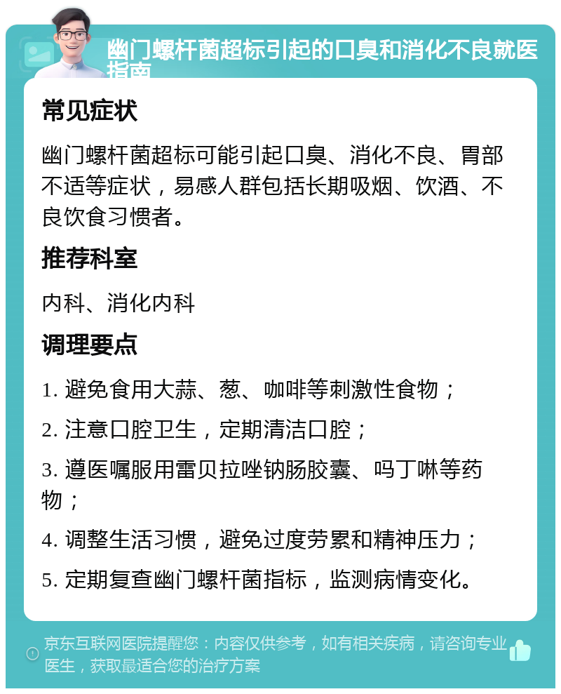 幽门螺杆菌超标引起的口臭和消化不良就医指南 常见症状 幽门螺杆菌超标可能引起口臭、消化不良、胃部不适等症状，易感人群包括长期吸烟、饮酒、不良饮食习惯者。 推荐科室 内科、消化内科 调理要点 1. 避免食用大蒜、葱、咖啡等刺激性食物； 2. 注意口腔卫生，定期清洁口腔； 3. 遵医嘱服用雷贝拉唑钠肠胶囊、吗丁啉等药物； 4. 调整生活习惯，避免过度劳累和精神压力； 5. 定期复查幽门螺杆菌指标，监测病情变化。