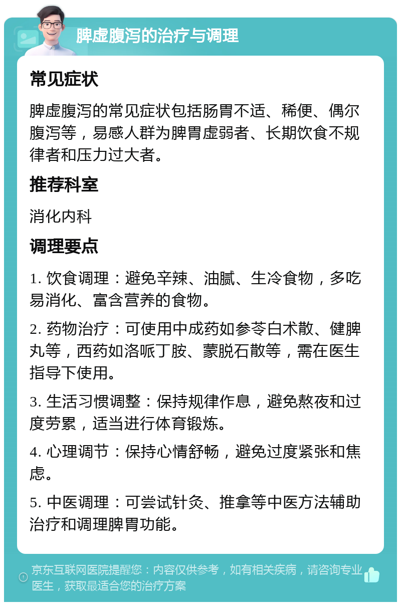 脾虚腹泻的治疗与调理 常见症状 脾虚腹泻的常见症状包括肠胃不适、稀便、偶尔腹泻等，易感人群为脾胃虚弱者、长期饮食不规律者和压力过大者。 推荐科室 消化内科 调理要点 1. 饮食调理：避免辛辣、油腻、生冷食物，多吃易消化、富含营养的食物。 2. 药物治疗：可使用中成药如参苓白术散、健脾丸等，西药如洛哌丁胺、蒙脱石散等，需在医生指导下使用。 3. 生活习惯调整：保持规律作息，避免熬夜和过度劳累，适当进行体育锻炼。 4. 心理调节：保持心情舒畅，避免过度紧张和焦虑。 5. 中医调理：可尝试针灸、推拿等中医方法辅助治疗和调理脾胃功能。