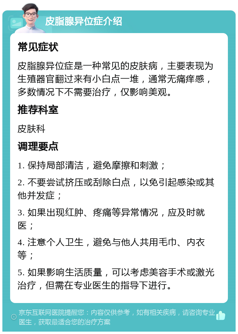 皮脂腺异位症介绍 常见症状 皮脂腺异位症是一种常见的皮肤病，主要表现为生殖器官翻过来有小白点一堆，通常无痛痒感，多数情况下不需要治疗，仅影响美观。 推荐科室 皮肤科 调理要点 1. 保持局部清洁，避免摩擦和刺激； 2. 不要尝试挤压或刮除白点，以免引起感染或其他并发症； 3. 如果出现红肿、疼痛等异常情况，应及时就医； 4. 注意个人卫生，避免与他人共用毛巾、内衣等； 5. 如果影响生活质量，可以考虑美容手术或激光治疗，但需在专业医生的指导下进行。